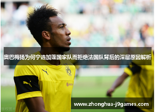 奥巴梅扬为何宁选加蓬国家队而拒绝法国队背后的深层原因解析 奥巴梅扬为何宁选加蓬国家队而拒绝法国队背后的深层原因解析