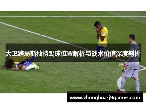 大卫路易斯独特踢球位置解析与战术价值深度剖析