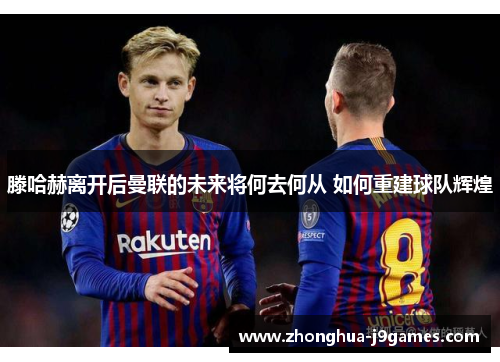 滕哈赫离开后曼联的未来将何去何从 如何重建球队辉煌