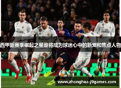 西甲新赛季崛起之星谁将成为球迷心中的新宠和焦点人物