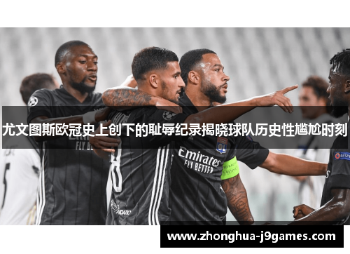 尤文图斯欧冠史上创下的耻辱纪录揭晓球队历史性尴尬时刻