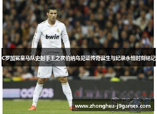 C罗加冕皇马队史射手王之夜伯纳乌见证传奇诞生与纪录永恒时刻铭记