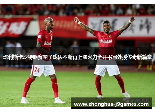 塔利斯卡沙特联赛帽子戏法不断再上演火力全开书写外援传奇新篇章 塔利斯卡沙特联赛帽子戏法不断再上演火力全开书写外援传奇新篇章