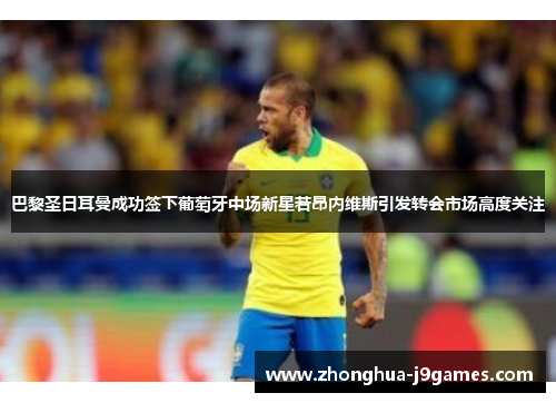巴黎圣日耳曼成功签下葡萄牙中场新星若昂内维斯引发转会市场高度关注 巴黎圣日耳曼成功签下葡萄牙中场新星若昂内维斯引发转会市场高度关注
