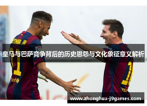 皇马与巴萨竞争背后的历史恩怨与文化象征意义解析