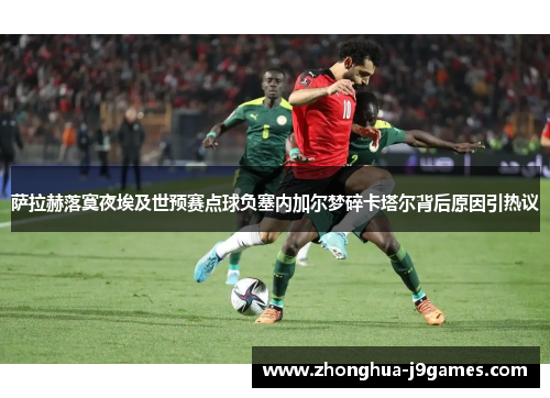 萨拉赫落寞夜埃及世预赛点球负塞内加尔梦碎卡塔尔背后原因引热议
