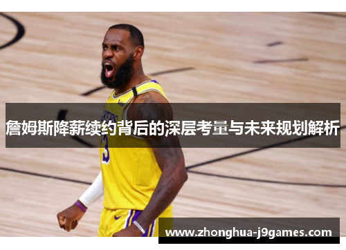 詹姆斯降薪续约背后的深层考量与未来规划解析