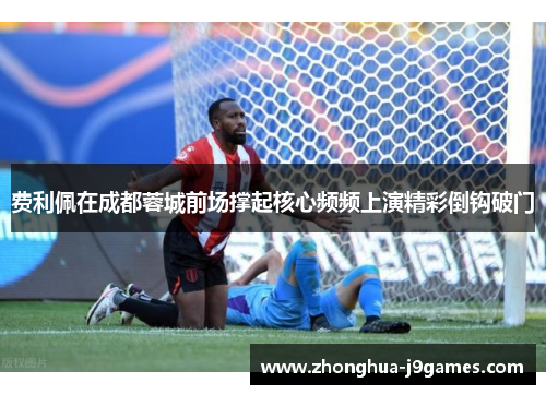 费利佩在成都蓉城前场撑起核心频频上演精彩倒钩破门