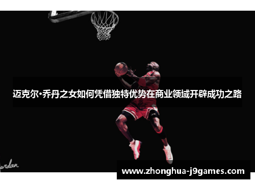 迈克尔·乔丹之女如何凭借独特优势在商业领域开辟成功之路