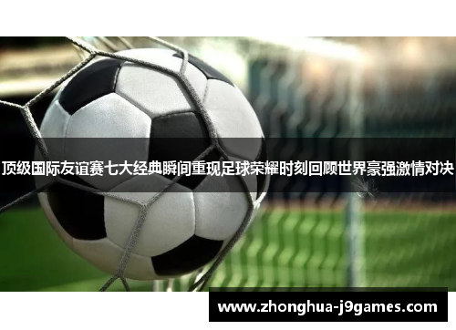 顶级国际友谊赛七大经典瞬间重现足球荣耀时刻回顾世界豪强激情对决 顶级国际友谊赛七大经典瞬间重现足球荣耀时刻回顾世界豪强激情对决