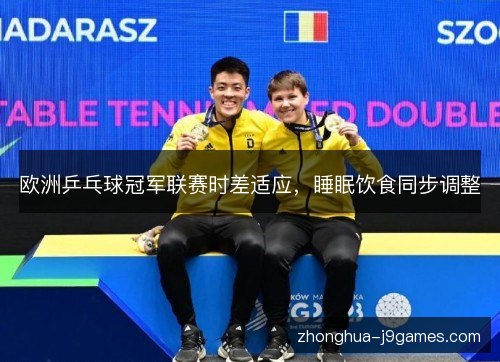 欧洲乒乓球冠军联赛时差适应,睡眠饮食同步调整 欧洲乒乓球冠军联赛时差适应,睡眠饮食同步调整