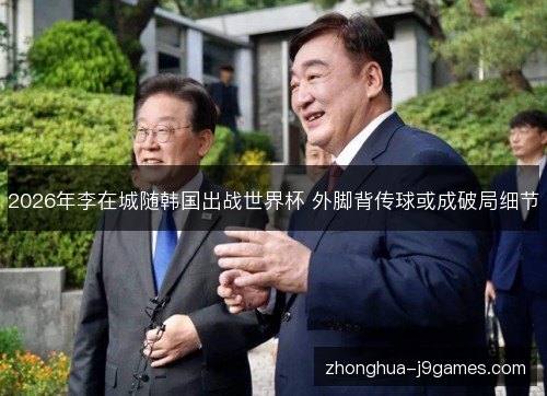 2026年李在城随韩国出战世界杯 外脚背传球或成破局细节 2026年李在城随韩国出战世界杯 外脚背传球或成破局细节